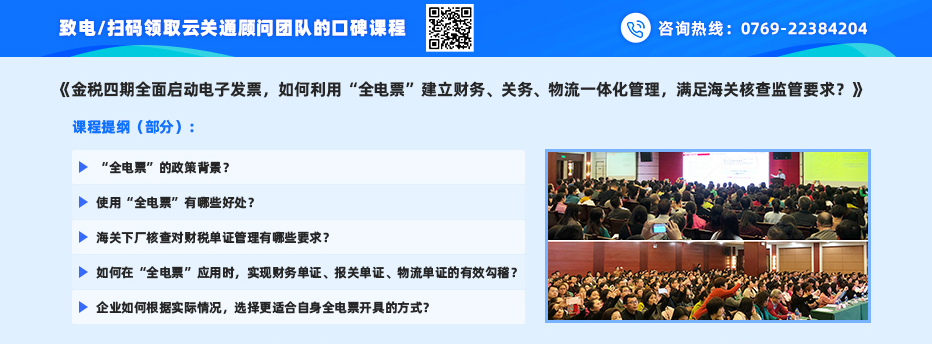 致电/扫码领取云关通顾问团队的口碑课程之一： 《金税四期全面启动电子发票，如何利用“全电票”建立财务、关务、物流一体化管理，满足海关核查监管要求？》 课程提纲（部分）： 1、“全电票”的政策背景？ 2、使用“全电票”有哪些好处？ 3、海关下厂核查对财税单证管理有哪些要求？ 4、如何在“全电票”应用时，实现财务单证、报关单证、物流单证的有效勾稽？ 5、企业如何根据实际情况，选择更适合自身全电票开具的方式？